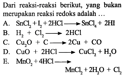 Dari reaksi-reaksi berikut, yang bukan merupakan reaksi redoks adalah ... A. SnCl2 + I2 + 2 HCl ---> SnCl4 + 2 HI B. H2 + Cl2 ---> 2 HCl C. Cu2O + C ---> 2 Cu + CO D. CuO + 2 HCl ---> CuCl2 + H2O E. MnO2 + 4 HCl ---> MnCl2 + 2 H2O + Cl2