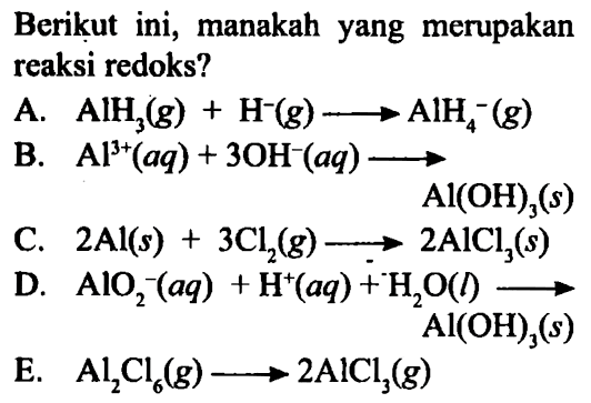 Berikut ini, manakah yang merupakan reaksi redoks? A. AlH3 (g)+ H^- (g) -> AlH4^- (g) B. Al^(3+) (aq) + 3 OH^- (aq) -> Al(OH)3 (s) C. 2 Al (s) + 3 Cl2 (g) -> 2 AlCl3 (s) D. AlO2^- (aq) + H^+ (aq) + H2O (l) -> Al(OH)3 (s) E. Al2Cl6 (g) -> 2 AlCl3 (g) 