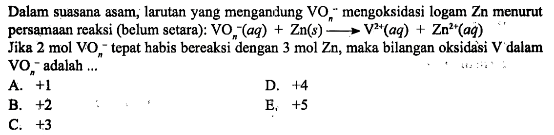 Dalam suasana asam, larutan yang mengandung VOn^- mengoksidasi logam Zn menurut persamaan reaksi (belum setara): VOn^- (aq) + Zn (s) -> V^(2+) (aq) + Zn^(2+) (aq) 
Jika 2 mol VOn^- tepat habis bereaksi dengan 3 mol Zn, maka bilangan oksidasi V dalam VOn^- adalah 
