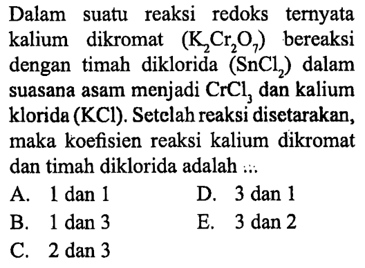 Dalam suatu reaksi redoks ternyata kalium dikromat (K2Cr2O7) bereaksi dengan timah diklorida (SnCl2) dalam suasana asam menjadi CrCl3 dan kalium klorida (KCl). Setelah reaksi disetarakan, maka koefisien reaksi kalium dikromat dan timah diklorida adalah .... 