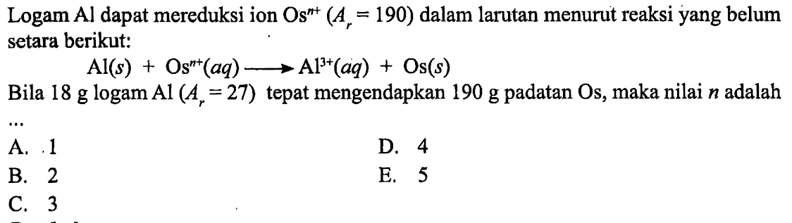 Logam Al dapat mereduksi ion Os^n+(Ar=190) dalam larutan menurut reaksi yang belum setara berikut:Al(s)+Os^n+(aq) -> Al^3+(aq)+Os(s)Bila 18 g logam Al(Ar=27) tepat mengendapkan 190 g padatan Os, maka nilai n adalah