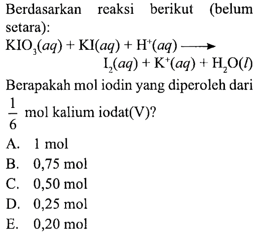 Berdasarkan reaksi berikut (belum setara): 
KIO3 (aq) + KI (aq) + H^+ (aq) -> I2 (aq) + K^+ (aq) + H2O (l) 
Berapakah mol iodin yang diperoleh dari 1/6 mol kalium iodat (V)?