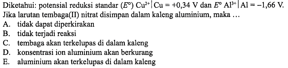 Diketahui: potensial reduksi standar (E) Cu^2+ | Cu=+0,34 V dan E Al^3+ | Al=-1,66 V . Jika larutan tembaga(II) nitrat disimpan dalam kaleng aluminium, maka ...A. tidak dapat diperkirakan B. tidak terjadi reaksi C. tembaga akan terkelupas di dalam kaleng D. konsentrasi ion aluminium akan berkurang E. aluminium akan terkelupas di dalam kaleng