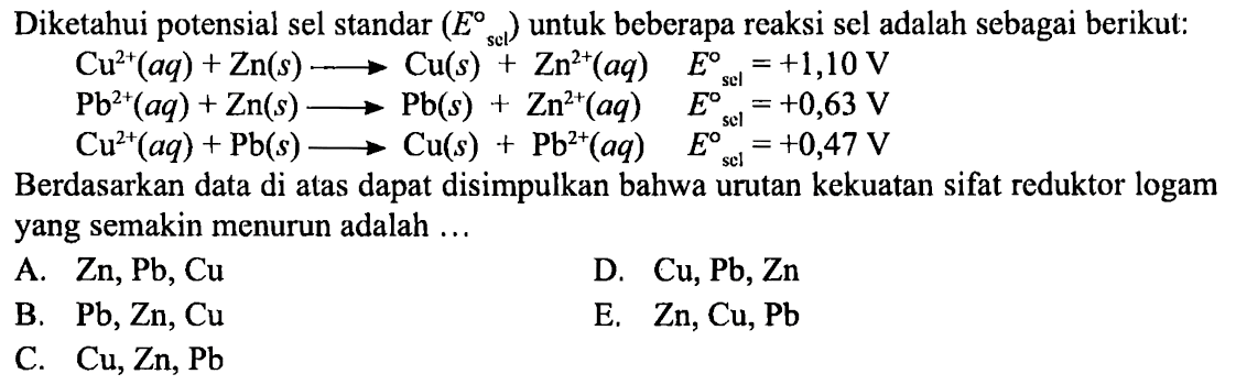 Diketahui potensial sel standar (E sel) untuk beberapa reaksi sel adalah sebagai berikut: 
Cu^(2+) (aq) + Zn (s) -> Cu (s) + Zn^(2+) (aq) E sel = +1,10 V 
Pb^(2+) (aq) + Zn (s) -> Pb (s) + Zn^(2+) (aq) E sel = +0,63 V 
Cu^(2+) (aq) + Pb (s) -> Cu (s) + Pb^(2+) (aq) E sel = +0,47 V 
Berdasarkan data di atas dapat disimpulkan bahwa urutan kekuatan sifat reduktor logam yang semakin menurun adalah A. Zn, Pb, Cu D. Cu, Pb, Zn B. Pb, Zn, Cu E. Zn, Cu, Pb C. Cu, Zn, Pb