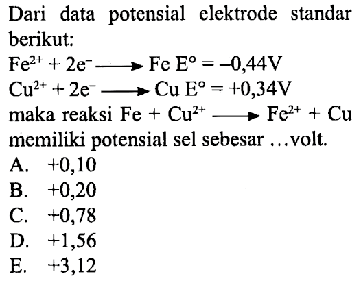 Dari data potensial elektrode standar berikut: 
Fe^(2+) + 2 e^- -> Fe E = -0,44 V 
Cu^(2+) + 2 e^- -> Cu E = +0,34 V 
maka reaksi Fe + Cu^(2+) -> Fe^(2+) + Cu memiliki potensial sel sebesar ... volt. 
