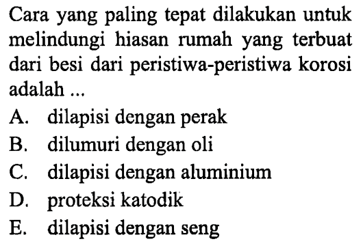 Cara yang paling tepat dilakukan untuk melindungi hiasan rumah yang terbuat dari besi dari peristiwa-peristiwa korosi adalah ... A. dilapisi dengan perak B. dilumuri dengan oli C. dilapisi dengan aluminium D. proteksi katodik E. dilapisi dengan seng 