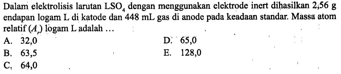 Dalam elektrolisis larutan LSO4 dengan menggunakan elektrode inert dihasilkan 2,56 g endapan logam L di katode dan 448 mL gas di anode pada keadaan standar. Massa atom relatif (Ar) logam L adalah ... 