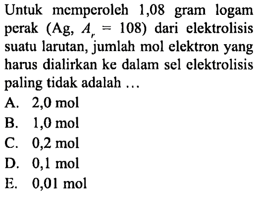 Untuk memperoleh 1,08 gram logam perak (Ag, Ar = 108) dari elektrolisis suatu larutan, jumlah mol elektron yang harus dialirkan ke dalam sel elektrolisis paling tidak adalah ...