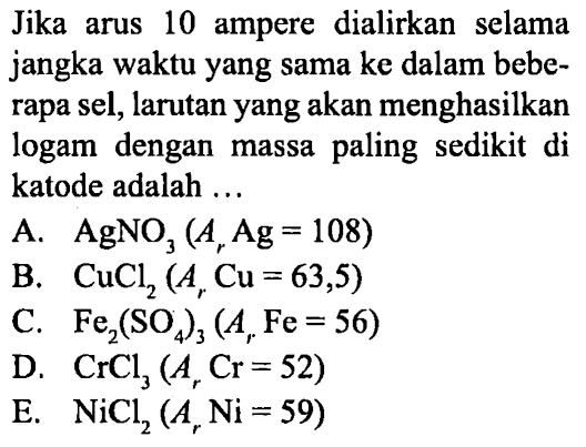 Jika arus 10 ampere dialirkan selama jangka waktu yang sama ke dalam beberapa sel, larutan yang akan menghasilkan logam dengan massa paling sedikit di katode adalah...