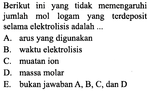 Berikut ini yang tidak memengaruhi jumlah mol logam yang terdeposit selama elektrolisis adalah A. arus yang digunakan B. waktu elektrolisis C. muatan ion D. massa molar E. bukan jawaban A, B, C, dan D