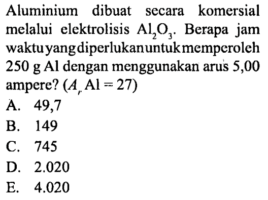 Aluminium dibuat secara komersial melalui elektrolisis Al2O3. Berapa jam waktu yang diperlukan untuk memperoleh 250 g Al dengan menggunakan arus 5,00 ampere? (Ar Al=27) 
