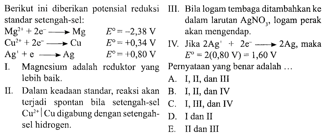 Berikut ini diberikan potensial reduksi standar setengah-sel:
Mg^(2+)+2 e^- -> Mg E=-2,38 V
Cu^(2+)+2 e^- -> Cu E=+0,34 V
Ag'+e -> Ag E=+0,80 V
I. Magnesium adalah reduktor yang lebih baik. 
II. Dalam keadaan standar, reaksi akan terjadi spontan bila setengah-sel Cu^(2+) | Cu digabung dengan setengah-sel hidrogen.
III. Bila logam tembaga ditambahkan ke dalam larutan AgNO3, logam perak akan mengendap.
IV. Jika 2 Ag'+2 e^- -> 2 Ag, maka
 E=2(0,80 V)=1,60 V 
 Pernyataan yang benar adalah...
 A. I, II, dan III
 B. I, II, dan IV
C. I, III, dan IV 
 D. I dan II
E. II dan III