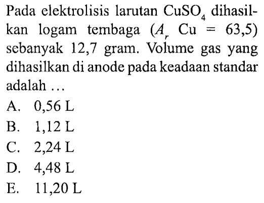 Pada elektrolisis larutan CuSO4 dihasilkan logam tembaga (Ar Cu=63,5) sebanyak 12,7 gram. Volume gas yang dihasilkan di anode pada keadaan standar adalah ... 