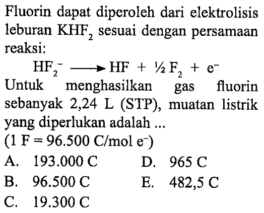 Fluorin dapat diperoleh dari elektrolisis leburan KHF2 sesuai dengan persamaan reaksi: 
HF2^- -> HF + 1/2 F2 + e^- Untuk menghasilkan gas fluorin sebanyak 2,24 L (STP), muatan listrik yang diperlukan adalah (1 F= 96.500 C/mol e^-) 