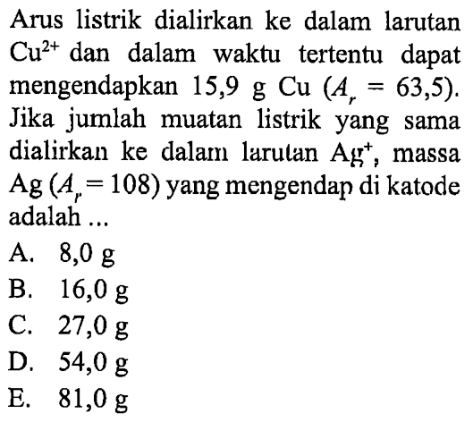 Arus listrik dialirkan ke dalam  larutan Cu^(2+) dan dalam waktu tertentu   dapat mengendapkan 15,9 g Cu (Ar = 63,5). Jika jumlah muatan listrik yang sama dialirkan ke dalam larutan Ag^+, massa Ag (Ar = 108) yang mengendap di katode adalah