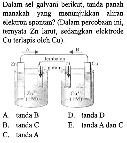 Dalam sel galvani berikut, tanda panah manakah yang menunjukkan aliran elektron spontan ? (Dalam percobaan ini, ternyata Zn larut, sedangkan elektrode Cu terlapis oleh Cu). 
A - > < -B
Zn C jembatan garam D Cu
Zn^(2+) (1M) Cu^(2+) (1M)