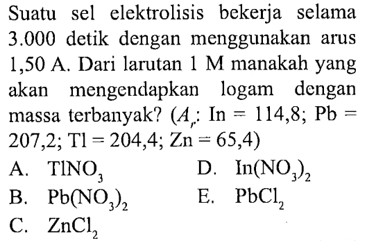 Suatu sel elektrolisis bekerja selama 3.000 detik dengan menggunakan arus 1,50 A. Dari larutan 1 M manakah yang akan mengendapkan logam dengan massa terbanyak? (Ar: In =114,8; Pb= 207,2; Tl=204,4; Zn=65,4) 
A. TINO3 
D. ln(NO3)2 
B. Pb(NO3)2 
E. PbCl2 
C. ZnCl2 