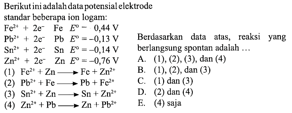 Berikut ini adalah dua potensial elektrode standar beberapa ion logam:Fe^(2+)+2e^-   Fe   E^0=0,44 VPb^(2+)+2e^-   Pb  E^0=-0,13 VSn^(2+)+2e^-   Sn  E^0=-0,14 VZn^(2+)+2e^-   Zn  E^0=-0,76 V(1) Fe^(2+)+Zn-->Fe+Zn^(2+)(2) Pb^(2+)+Fe-->Pb+Fe^(2+)(3) Zn^(2+)+Pb-->Zn+Pb^(2+)Berdasarkan data di atas, rekasi yang berlangsung spontan adalah ..