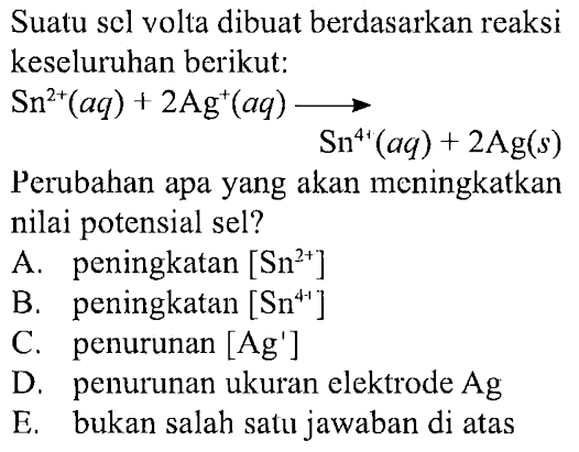 Suatu sel volta dibuat berdasarkan reaksi keseluruhan berikut:

Sn^(2+) (aq)+2 Ag^+ (aq) -> Sn^(4+) (aq)+2 Ag (s)
Perubahan apa yang akan meningkatkan nilai potensial sel?
A. peningkatan [Sn^(2+)] 
B. peningkatan [Sn^(4+)] 
C. penurunan [Ag'] 
D. penurunan ukuran elektrode Ag 
E. bukan salah satu jawaban di atas