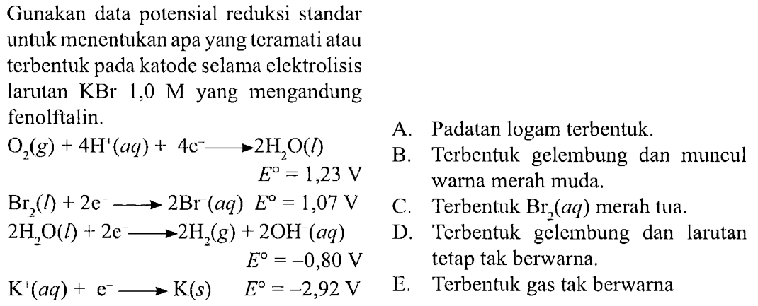 Gunakan data potensial reduksi standar
untuk menentukan apa yang teramati atau
terbentuk pada katode selama elektrolisis
larutan KBr 1,0 M yang mengandung fenolftalin. 
O2(g) + 4H^+ (aq) + 4e^- -> 2H2O (l) E = 1,23 V
Br(l) + 2e^- -> 2Br^- (aq) E = 1,07 V
2H2O (l) + 2e^- -> 2H2 (g) +2OH^- (aq) E = -0,80 V 
K^+ (aq) + E- -> K (s) E = -2,92 V