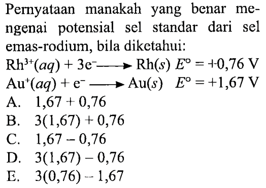 Pernyataan manakah yang benar mengenai potensial sel standar dari sel emas-rodium, bila diketahui:
 Rh^(3+)(aq)+3 e^- -> Rh(s) E=1-0,76 V 
 Au^+(aq)+e^- -> Au(s) E=+1,67 V 
