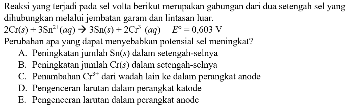 Reaksi yang terjadi pada sel volta berikut merupakan gabungan dari dua setengah sel yang dihubungkan melalui jembatan garam dan lintasan luar. 
2Cr (s) + 3Sn^(2+) (aq) -> 3Sn (s) + 2Cr^(3+) (aq) E = 0,603 V 
Perubahan apa yang dapat menyebabkan potensial sel meningkat ?
