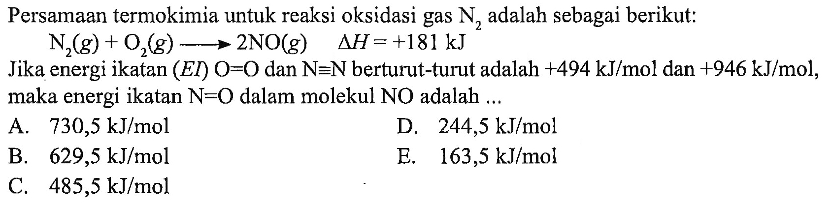 Persamaan termokimia untuk reaksi oksidasi gas  N2  adalah sebagai berikut: N2(g)+O2(g)->2NO(g)  segitiga H=+181 kJ Jika energi ikatan  (EI) O=O  dan  N ekuivalen N  berturut-turut adalah  +494 kJ/mol  dan  +946 kJ/mol , maka energi ikatan  N=O  dalam molekul NO adalah ...