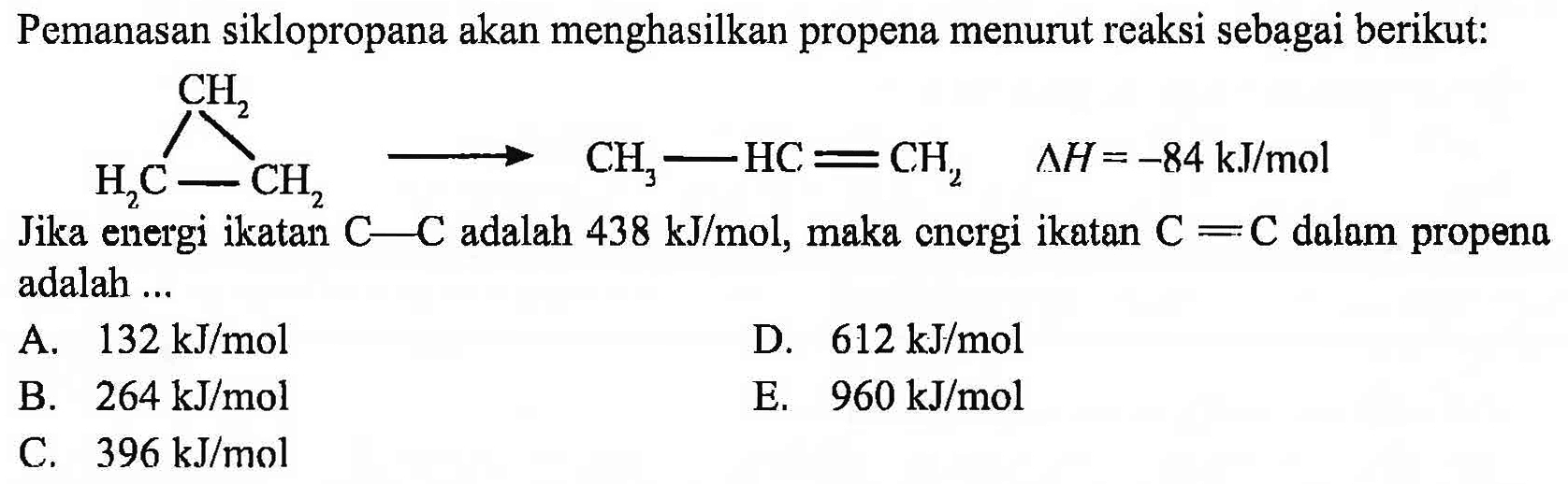 Pemanasan siklopropana akan menghasilkan propena menurut reaksi sebagai berikut: CH2 H2C CH2 -> CH2-HC=HC2 delta H=-84 kJ/mol Jika energi ikatan C-C adalah 438 kJ/mol, maka cnergi ikatan C=C dalam propena adalah ... A.  132 kJ/mol D.  612 kJ/mol B.  264 kJ/mol E.  960 kJ/mol C.  396 kJ/mol 