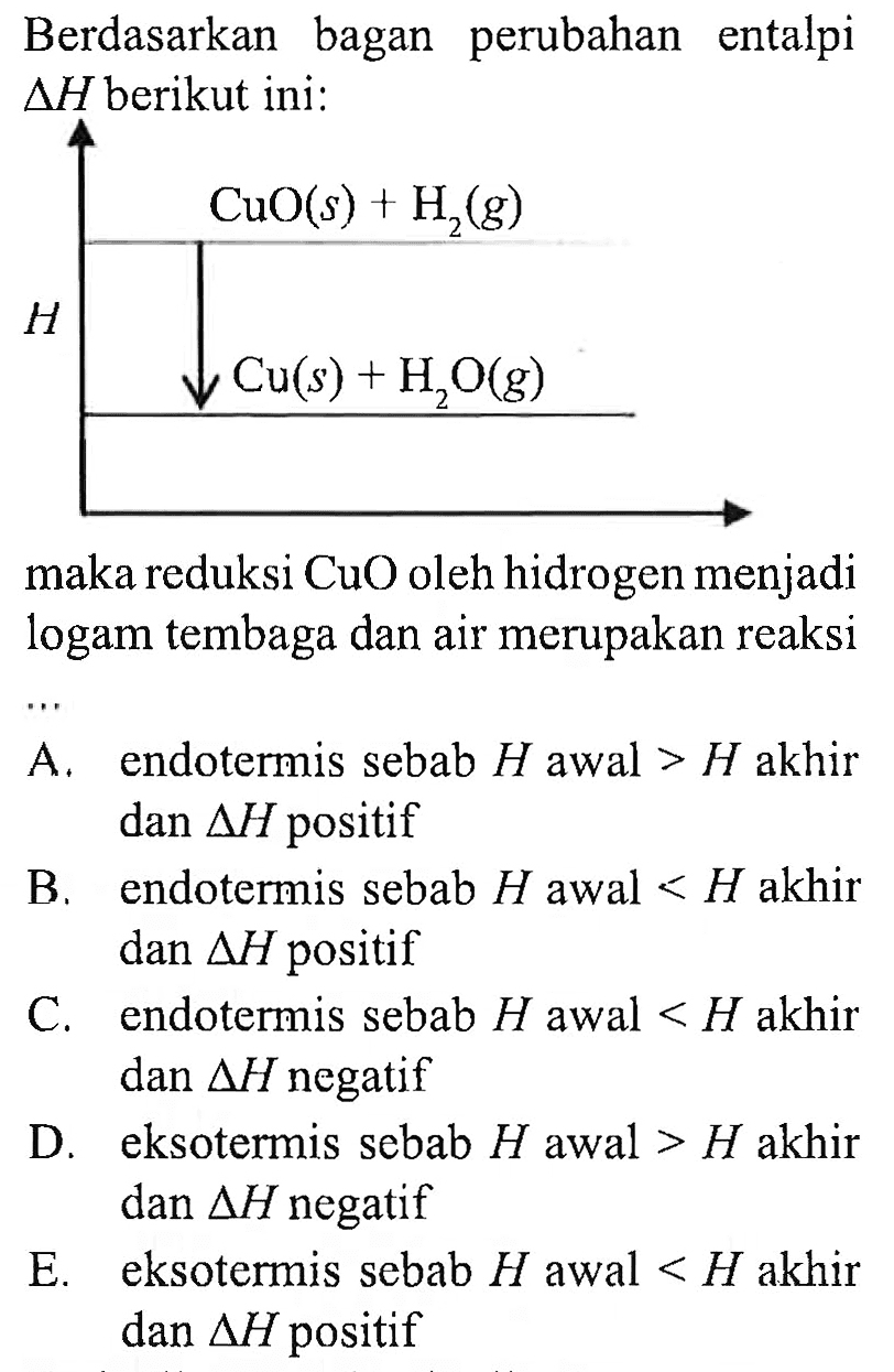 Berdasarkan bagan perubahan entalpi  delta H  berikut ini: CaO(s) + H2(g) H Cu(s) + H2O(g) maka reduksi  CuO  oleh hidrogen menjadi logam tembaga dan air merupakan reaksi ... A. endotermis sebab  H  awal  >H  akhir dan  delta H  positif B. endotermis sebab  H  awal  <H  akhir dan  delta H  positif C. endotermis sebab  H  awal  <H  akhir dan  delta H  negatif D. eksotermis sebab  H  awal  >H  akhir dan  delta H  negatif E. eksotermis sebab  H  awal  <H  akhir dan  delta H  positif