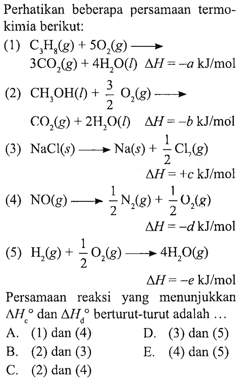 Perhatikan beberapa persamaan termokimia berikut: 
(1) C3H8 (g) + 5 O2 (g) -> 3 CO2 (g) + 4 H2O (I) delta H = -a kJ/mol 
(2) CH3OH (I) + 3/2 O2 (g) -> CO2 (g) + 2 H2O (I) delta H = -b kJ/mol 
(3) NaCl (s) -> Na (s) + 1/2 Cl7 (g) delta H = +c kJ/mol 
(4) NO (g) -> 1/2 N2 (g) + 1/2 O2 (g) delta H = -d kJ/mol 
(5) H2 (g) + 1/2 O2 (g) -> 4 H2O (g) delta H = -e kJ/mol 
Persamaan reaksi yang menunjukkan delta Hc dan delta Hd berturut-turut adalah 
A. (1) dan (4) D. (3) dan (5) B. (2) dan (3) E. (4) dan (5) C. (2) dan (4)