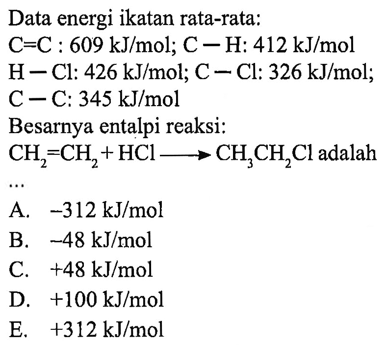 Data energi ikatan rata-rata: C=C : 609 kJ/mol; C-H: 412 kJ/mol H-Cl : 426 kJ/mol; C-Cl: 326 kJ/mol C-C : 345 kJ/mol Besarnya entalpi reaksi: CH2=CH2+HCl -> CH3CH2Cl adalah .... 