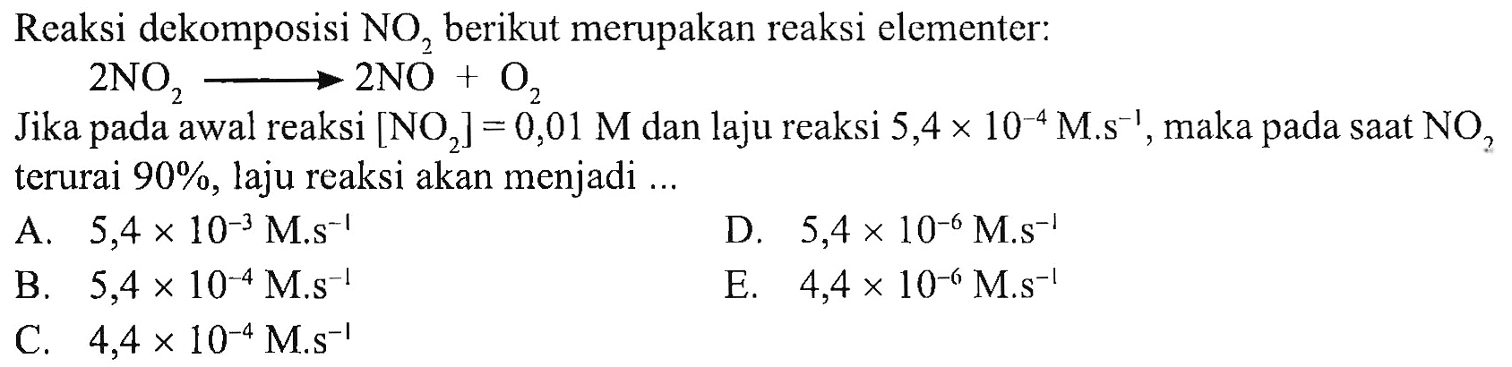 Reaksi dekomposisi NO2 berikut merupakan reaksi elementer: 
2 NO2 -> 2 NO + O2 
Jika pada awal reaksi [NO2] = 0,01 M dan laju reaksi 5,4 x 10^(-4) M.s^(-1), maka pada saat NO2 terurai 90%, laju reaksi akan menjadi 
