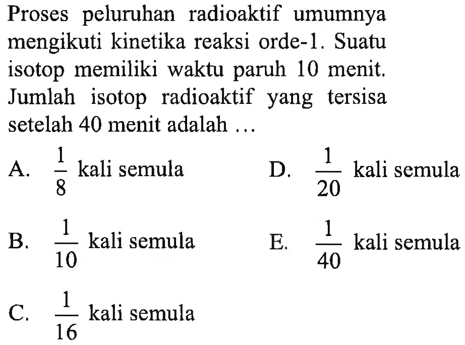 Proses peluruhan radioaktif umumnya mengikuti kinetika reaksi orde-1. Suatu isotop memiliki waktu paruh 10 menit. Jumlah isotop radioaktif yang tersisa setelah 40 menit adalah ...