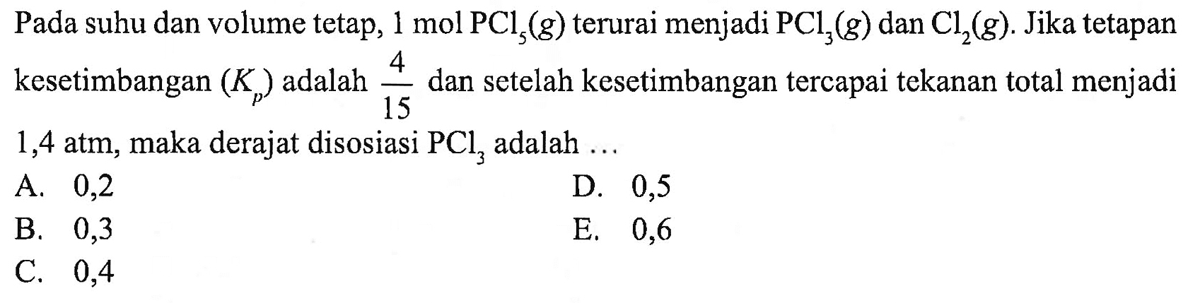 Pada suhu dan volume tetap, 1 mol PCl5 (g) terurai menjadi PCl3(g) dan Cl2(g). Jika tetapan kesetimbangan (Kp) adalah 4/15 dan setelah kesetimbangan tercapai tekanan total menjadi 1,4 atm, maka derajat disosiasi PCl3 adalah