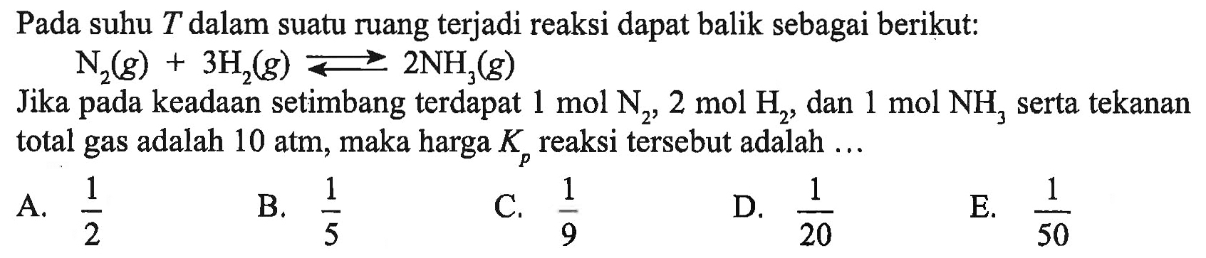 Pada suhu  T  dalam suatu ruang terjadi reaksi dapat balik sebagai berikut:N2(g)+3H2(g)<-2NH3(g) Jika pada keadaan setimbang terdapat  1 mol N2, 2 mol H2 , dan  1 mol NH3  serta tekanan total gas adalah  10 atm , maka harga  Kp  reaksi tersebut adalah ....