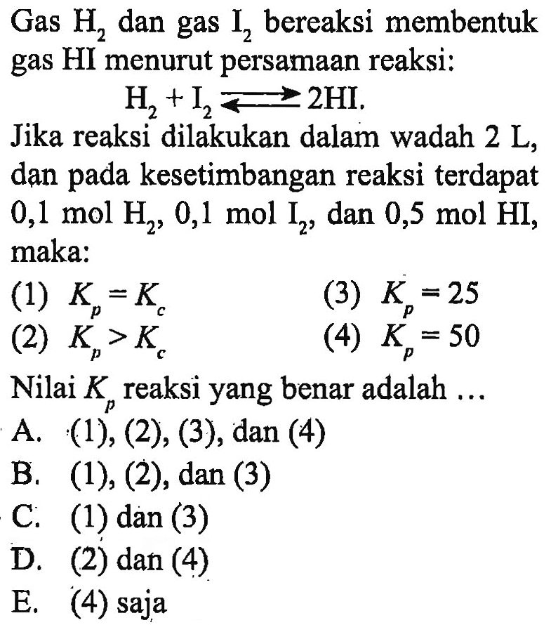 Gas  H2  dan gas  I2  bereaksi membentuk gas HI menurut persamaan reaksi:  H2+I2<-2HI. Jika reaksi dilakukan dalam wadah  2L , dan pada kesetimbangan reaksi terdapat  0,1 mol H2, 0,1 mol I2, dan  0,5 mol HI, maka: (1)  Kp=Kc (3)  Kp=25 (2)  Kp>Kc (4)  Kp=50 Nilai  Kp  reaksi yang benar adalah ...