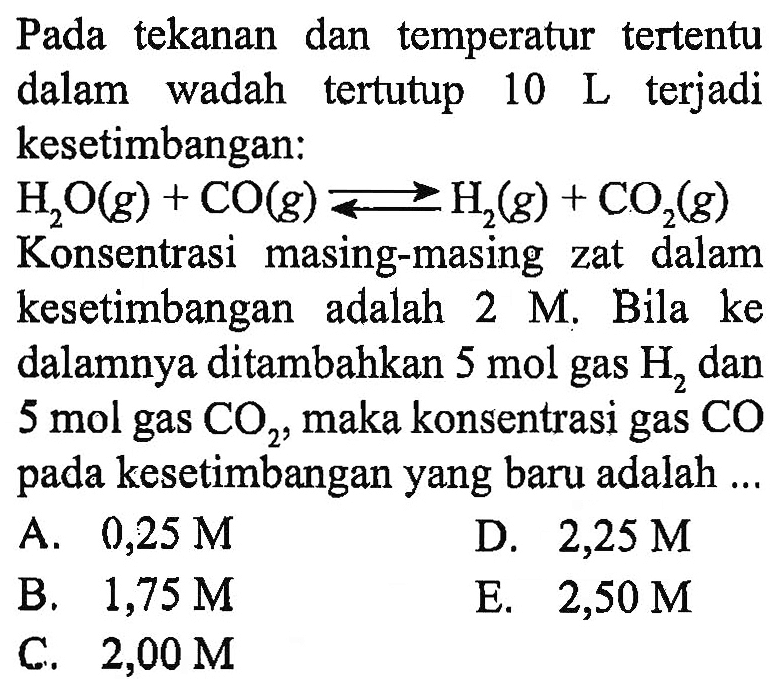 Pada tekanan dan temperatur tertentu dalam wadah tertutup  10 L  terjadi kesetimbangan: H2 O(g)+CO(g)<=>H2(g)+CO2(g) Konsentrasi masing-masing zat dalam kesetimbangan adalah  2 M . Bila ke dalamnya ditambahkan  5 mol  gas  H2  dan 5 mol gas  CO2, maka konsentrasi gas  CO  pada kesetimbangan yang baru adalah ...