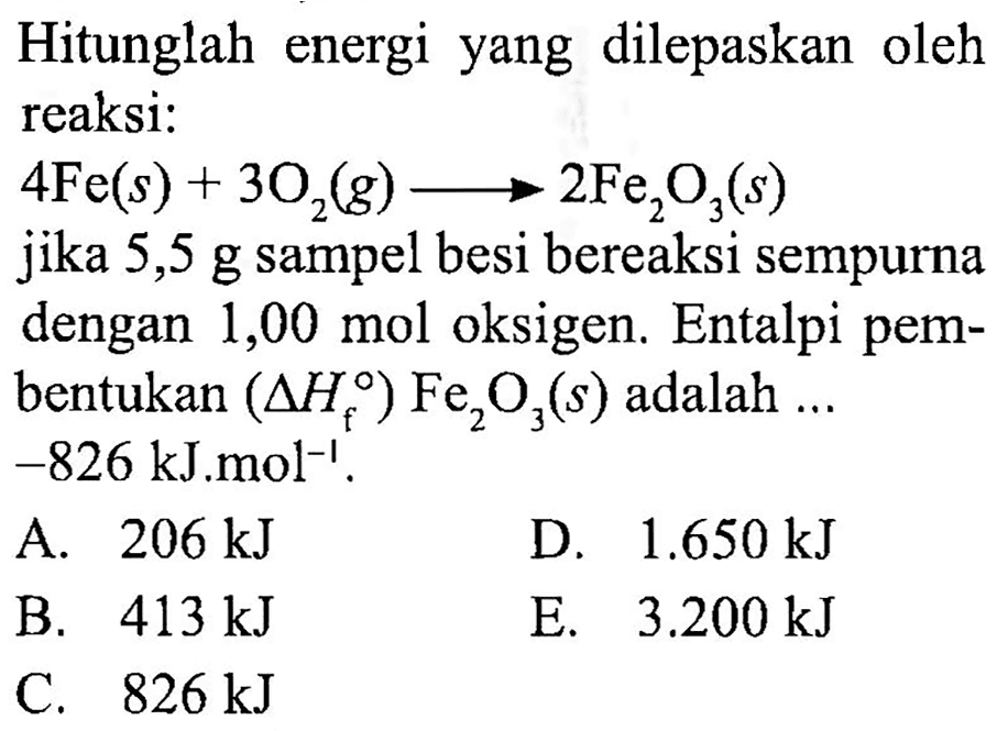 Hitunglah energi yang dilepaskan oleh reaksi:
 4 Fe(s)+3 O_(2)(g) longright-> 2 Fe_(2) O_(3)(s) 
jika 5,5 g sampel besi bereaksi sempurna dengan  1,00 ~mol  oksigen. Entalpi pembentukan  (segitiga H_(f)) Fe_(2) O_(3)(s)  adalah ...  -826 ~kJ ~mol^(-1) .
A.  206 ~kJ 
D.  1.650 ~kJ 
B.  413 ~kJ 
E.  3.200 ~kJ 
C.  826 ~kJ 