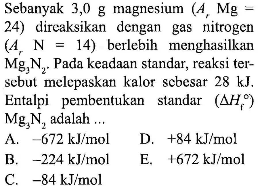 Sebanyak 3,0 g magnesium  (A_(r) Mg=.  24) direaksikan dengan gas nitrogen  (A_(r) ~N=14)  berlebih menghasilkan  Mg_(3) ~N_(2) . Pada keadaan standar, reaksi tersebut melepaskan kalor sebesar  28 ~kJ . Entalpi pembentukan standar  (segitiga H_(f))   Mg_(3) ~N_(2)  adalah ...
A.  -672 ~kJ / mol  D.  +84 ~kJ / mol 
B.  -224 ~kJ / mol 
E.  +672 ~kJ / mol 
C.  -84 ~kJ / mol 