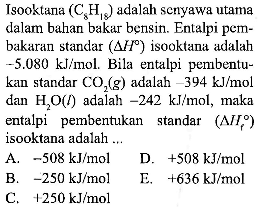 Isooktana (C8H18) adalah senyawa utama dalam bahan bakar bensin. Entalpi pembakaran standar (delta H) isooktana adalah -5.080 kJ/mol. Bila entalpi pembentukan standar CO2 (g) adalah -394 kJ/mol dan H2O (l) adalah -242 kJ/mol, maka entalpi pembentukan standar (delta Hf) isooktana adalah ...