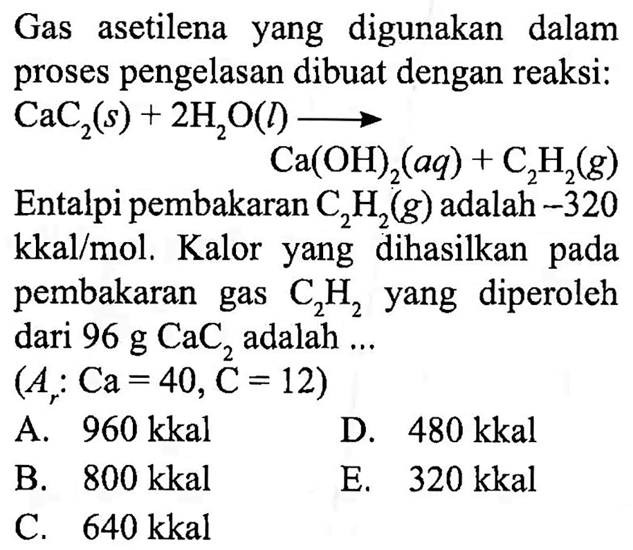 Gas asetilena yang digunakan dalam proses pengelasan dibuat dengan reaksi:
Entalpi pembakaran  C_(2) H_(2)(g)  adalah  -320   kkal / mol . Kalor yang dihasilkan pada pembakaran gas  C_(2) H_(2)  yang diperoleh dari  96 ~g CaC_(2)  adalah ...
 (A_(r): Ca=40, C=12) 
A.  960 kkal 
D.  480 kkal 
B.  800 kkal 
E.   320 kkal 
C.  640 kkal 