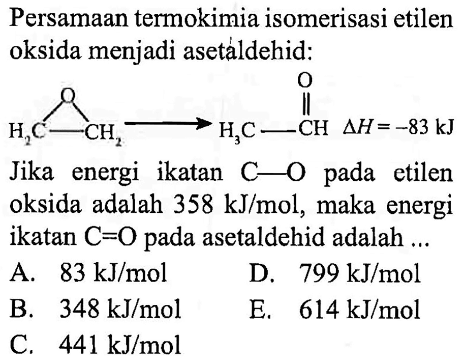 Persamaan termokimia isomerisasi etilen oksida menjadi asetaldehid: O O
CH2 - CH2 - > CH3 - CH delta H = -83 kJ
Jika energi ikatan C - O pada etilen oksida adalah 358 kJ/mol, maka energi ikatan C = O pada asetaldehid adalah ....