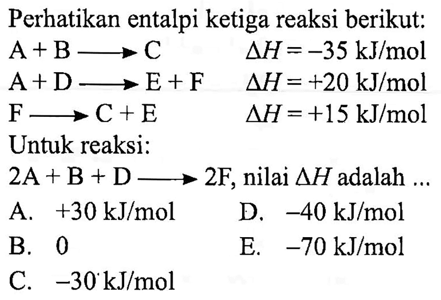 Perhatikan entalpi ketiga reaksi berikut: 
A + B -> C delta H = -35 kJ/mol 
A + D -> E + F delta H = +20 kJ/mol 
F -> C + E delta H = +15 kJ/mol 
Untuk reaksi: 
2A + B + D -> 2F, nilai delta H adalah ...