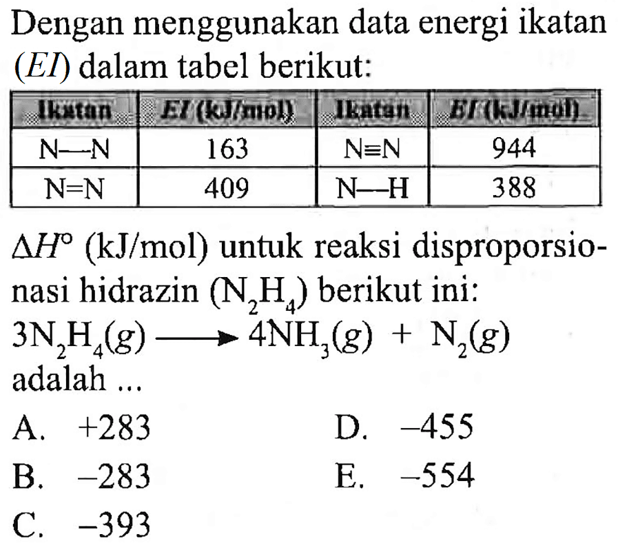 Dengan menggunakan data energi ikatan (EI) dalam tabel berikut:

  IKutan  EI (k)/4tol)  Ikatain  E/(kJ/moi) 
  N-N   163   ~N ekuivalen N   944 
  N=N   409   ~N-H   388 


 segitiga H(kJ / mol)  untuk reaksi disproporsionasi hidrazin  (N_(2) H_(4))  berikut ini: