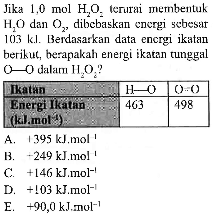 Jika 1,0 mol  H_(2) O_(2)  terurai membentuk  H_(2) O  dan  O_(2) , dibebaskan energi sebesar  103 ~kJ . Berdasarkan data energi ikatan berikut, berapakah energi ikatan tunggal  O-O  dalam  H_(2) O_(2)  ?

 Ikatin   H-O    O=O  
 Bicrgi likathn (kamol't)  463  498 


A.  +395 ~kJ^(-1) ~mol^(-1) 
B.  +249 ~kJ . m o l^(-1) 
C.  +146 ~kJ . m o l^(-1) 
D.  +103 ~kJ . m o l^(-1) 
E.  +90,0 ~kJ^(.) mol^(-1) 