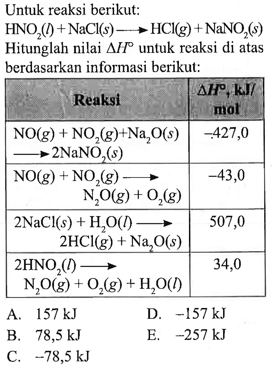 Untuk reaksi berikut:
 HNO_(2)(l)+NaCl(s) longright-> HCl(g)+NaNO_(2)(s) 
Hitunglah nilai  segitiga H  untuk reaksi di atas berdasarkan informasi berikut:

   RH, IRU   Reaksi  
  NO(g)+NO_(2)(g)+Na_(2) O(s)   longright-> 2 NaNO_(2)(s)    -427,0  
  NO(g)+NO_(2)(g) longright->   N_(2) O(g)+O_(2)(g)    -43,0  
  2 NaCl(s)+H_(2) O(l) longright->   2 HCl_(()(g)+Na_(2) O(s)   507,0 
  2 HNO_(2)(l) longright->   N_(2) O(g)+O_(2)(g)+H_(2) O(l)  


A.  157 ~kJ 
D.  -157 ~kJ 
B.  78,5 ~kJ 
E.  -257 ~kJ 
C.  -78,5 ~kJ 