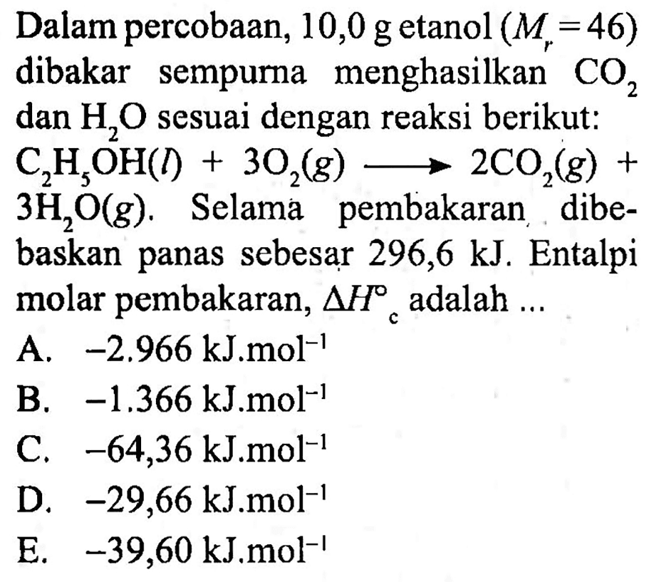 Dalam percobaan,  10,0 ~g  etanol  (M_(r)=46)  dibakar sempurna menghasilkan  CO_(2)  dan  H_(2) O  sesuai dengan reaksi berikut:
 C_(2) H_(5) OH(l)+3 O_(2)(g) longright-> 2 CO_(2)(g)+ 
 3 H_(2) O(g) . Selamá pembakaran dibebaskan panas sebesar 296,6 kJ. Entalpi molar pembakaran,  segitiga H_(c)  adalah  ... 
B.  -1.366 ~kJ . m o l^(-1) 
C.  -64,36 ~kJ^(-1) ~mol^(-1) 
D.  -29,66 ~kJ^(-mol^(-1)) 
E.  -39,60 ~kJ . m o l^(-1) 