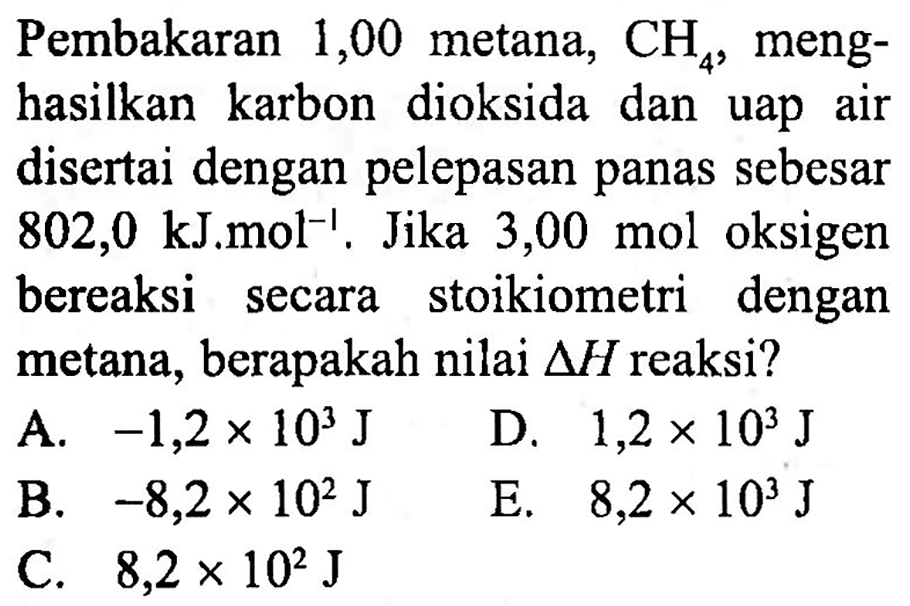 Pembakaran 1,00 metana,  CH_(4) , menghasilkan karbon dioksida dan uap air disertai dengan pelepasan panas sebesar bereaksi secara stoikiometri dengan metana, berapakah nilai  segitiga H  reaksi?
A.  -1,2 x 10^(3) ~J   D.  1,2 x 10^(3) ~J 
B.  -8,2 x 10^(2) ~J 
E.  8,2 x 10^(3) ~J 
C.  8,2 x 10^(2) ~J 