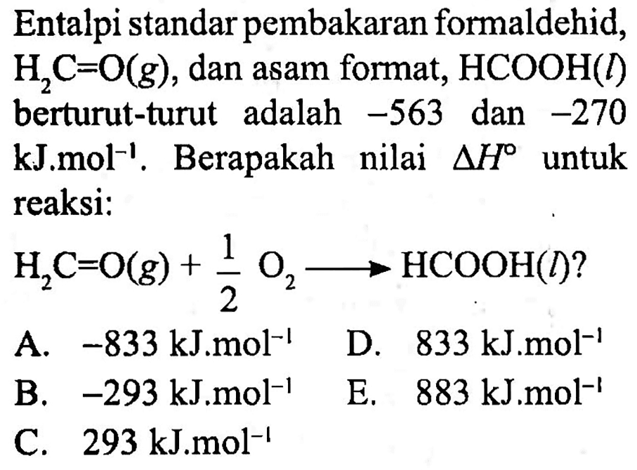 Entalpi standar pembakaran formaldehid,  H2 C=O(g) , dan asam format,  HCOOH(l)  berturut-turut adalah  -563  dan  -270   kJ . mol^(-1) . Berapakah nilai  segitiga H  untuk reaksi:
 H2 C=O(g)+(1)/(2) O2 ---> HCOOH(l) ? 
A.  -833 kJ . mol^(-1)   D.  833 kJ . mol^(-1) 
B.  -293 kJ . mol^(-1)   E.   883 kJ . mol^(-1) 
C.  293 kJ . mol^(-1) 