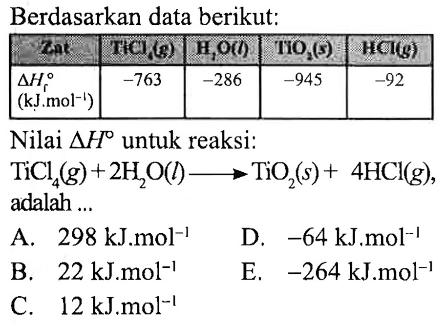 Berdasarkan data berikut:
Nilai  segitiga H  untuk reaksi:
 TiCl_(4)(g)+2 H_(2) O(l) longright-> TiO_(2)(s)+4 HCl(g)  adalah ...

D.  -64 ~kJ . m o l^(-1) 
C.  12 ~kJ^(-1) ~mol^(-1) 